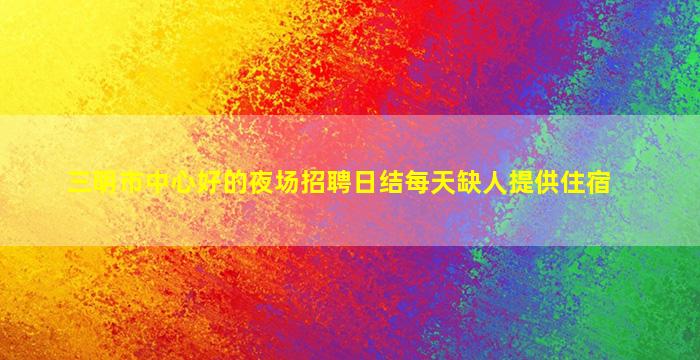 三明市中心好的夜场招聘日结每天缺人提供住宿
